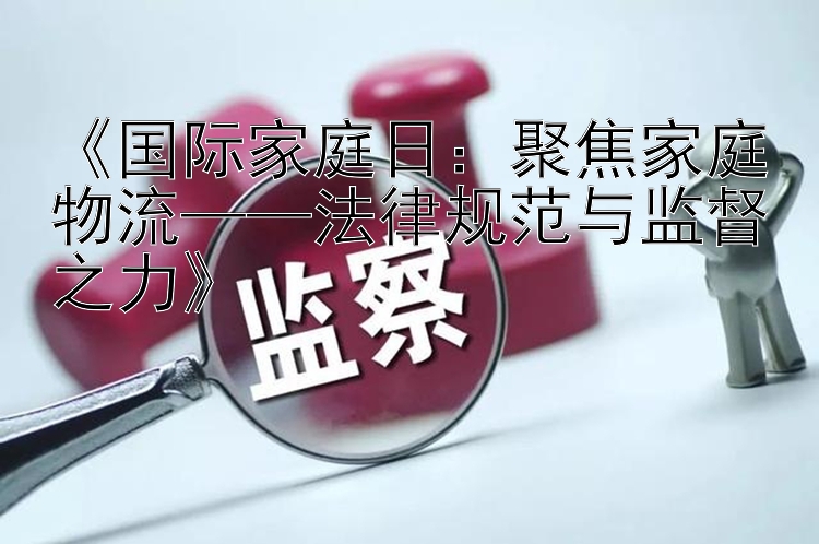 国际家庭日：聚焦家庭物流——法律规范与监督之力