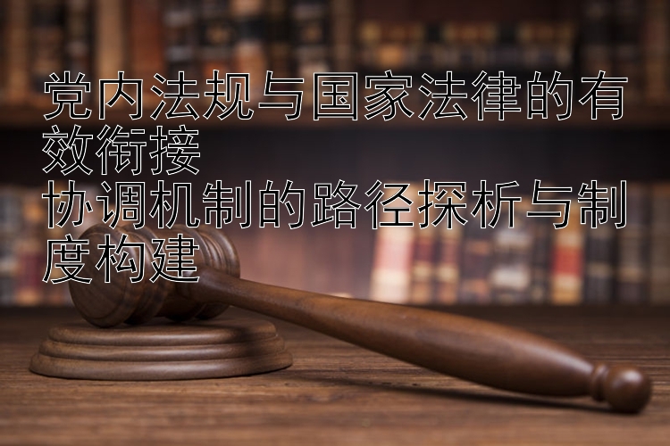 党内法规与国家法律的有效衔接  
协调机制的路径探析与制度构建